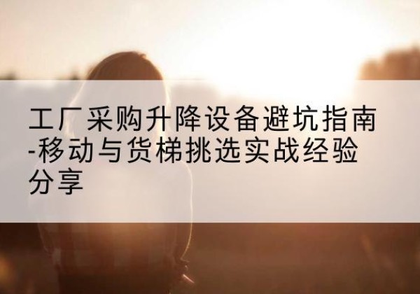 鸠江移动式升降机怎么选-工厂采购升降设备避坑指南-移动与货梯挑选实战经验分享