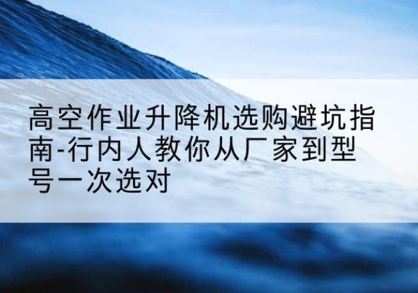 鸠江升降平台厂家-高空作业升降机选购避坑指南-行内人教你从厂家到型号一次选对