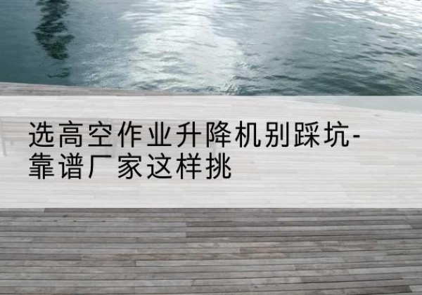 鸠江剪叉式升降机厂家-选高空作业升降机别踩坑-靠谱厂家这样挑