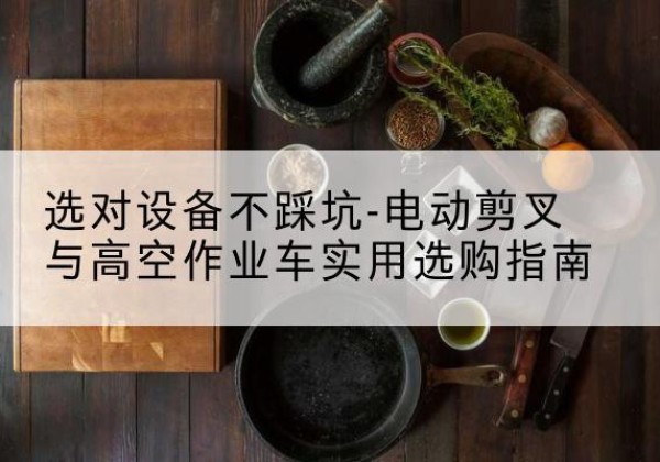 鸠江电动剪叉升降平台怎么选-选对设备不踩坑-电动剪叉与高空作业车实用选购指南