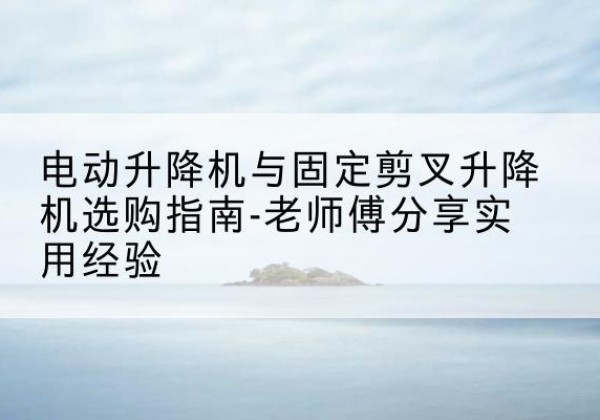 鸠江电动升降机怎么选-电动升降机与固定剪叉升降机选购指南-老师傅分享实用经验