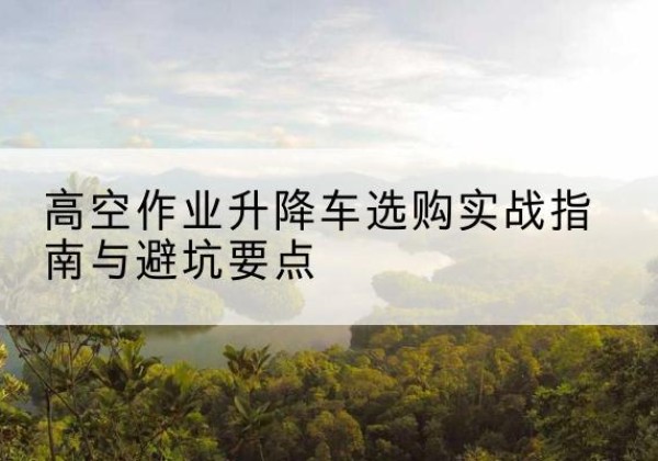 鸠江升降车怎么选-高空作业升降车选购实战指南与避坑要点